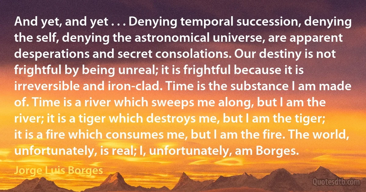 And yet, and yet . . . Denying temporal succession, denying the self, denying the astronomical universe, are apparent desperations and secret consolations. Our destiny is not frightful by being unreal; it is frightful because it is irreversible and iron-clad. Time is the substance I am made of. Time is a river which sweeps me along, but I am the river; it is a tiger which destroys me, but I am the tiger; it is a fire which consumes me, but I am the fire. The world, unfortunately, is real; I, unfortunately, am Borges. (Jorge Luis Borges)