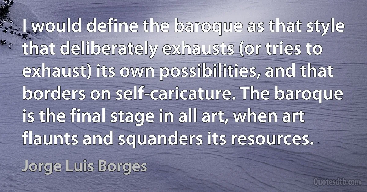 I would define the baroque as that style that deliberately exhausts (or tries to exhaust) its own possibilities, and that borders on self-caricature. The baroque is the final stage in all art, when art flaunts and squanders its resources. (Jorge Luis Borges)