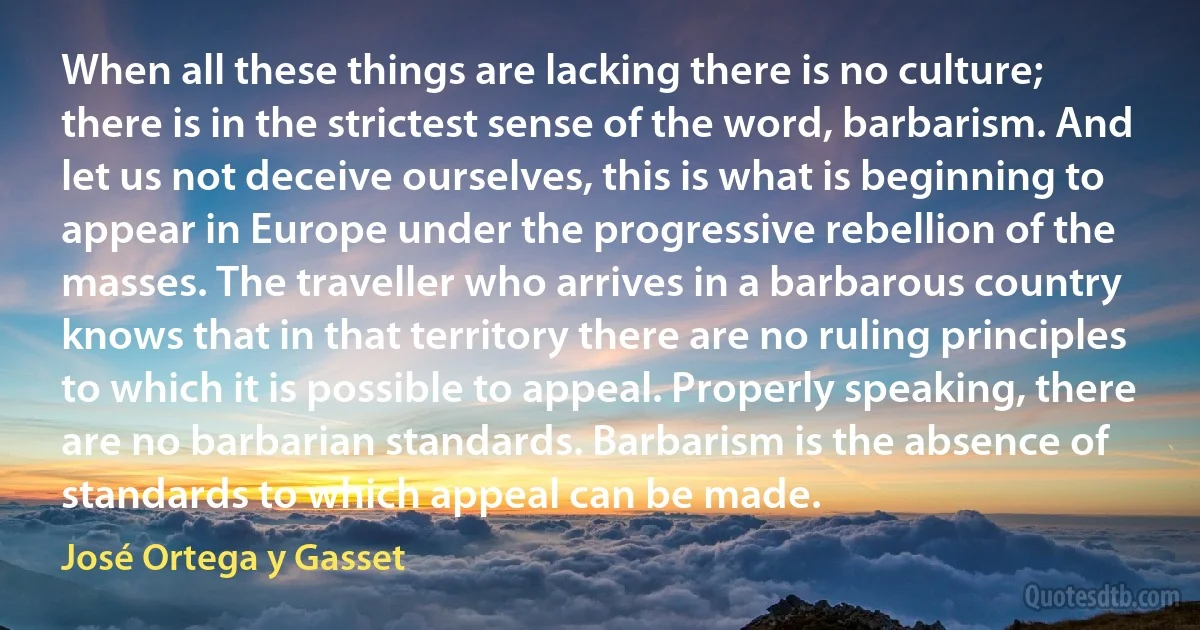 When all these things are lacking there is no culture; there is in the strictest sense of the word, barbarism. And let us not deceive ourselves, this is what is beginning to appear in Europe under the progressive rebellion of the masses. The traveller who arrives in a barbarous country knows that in that territory there are no ruling principles to which it is possible to appeal. Properly speaking, there are no barbarian standards. Barbarism is the absence of standards to which appeal can be made. (José Ortega y Gasset)