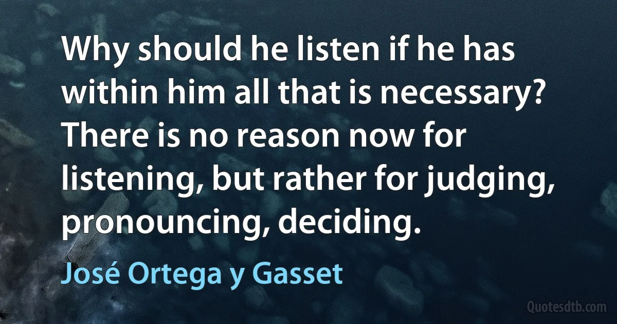 Why should he listen if he has within him all that is necessary? There is no reason now for listening, but rather for judging, pronouncing, deciding. (José Ortega y Gasset)