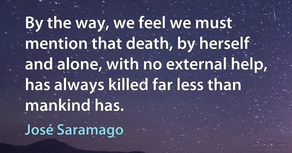 By the way, we feel we must mention that death, by herself and alone, with no external help, has always killed far less than mankind has. (José Saramago)