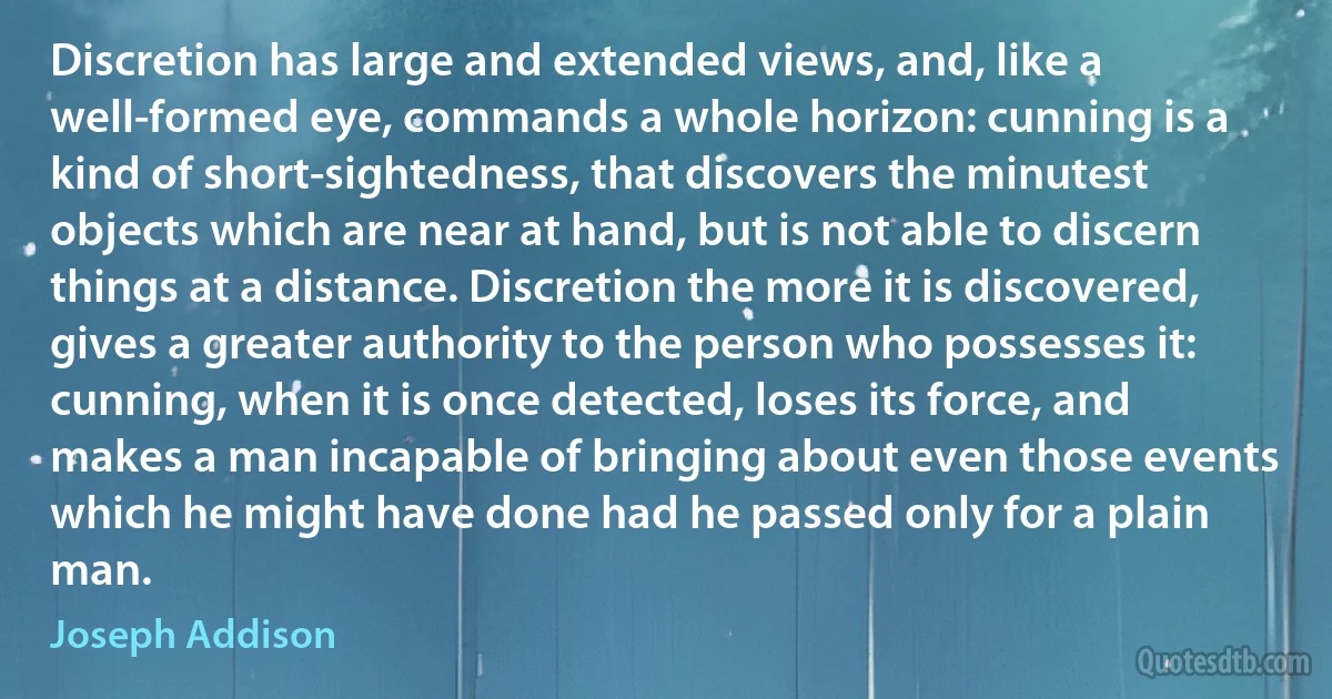 Discretion has large and extended views, and, like a well-formed eye, commands a whole horizon: cunning is a kind of short-sightedness, that discovers the minutest objects which are near at hand, but is not able to discern things at a distance. Discretion the more it is discovered, gives a greater authority to the person who possesses it: cunning, when it is once detected, loses its force, and makes a man incapable of bringing about even those events which he might have done had he passed only for a plain man. (Joseph Addison)