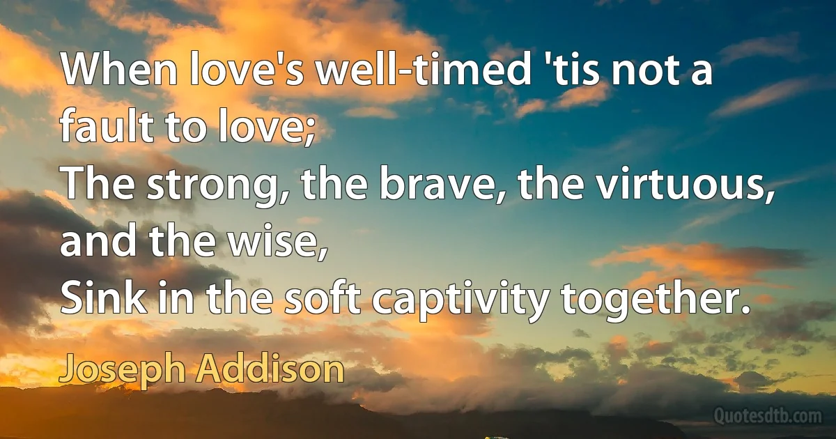 When love's well-timed 'tis not a fault to love;
The strong, the brave, the virtuous, and the wise,
Sink in the soft captivity together. (Joseph Addison)