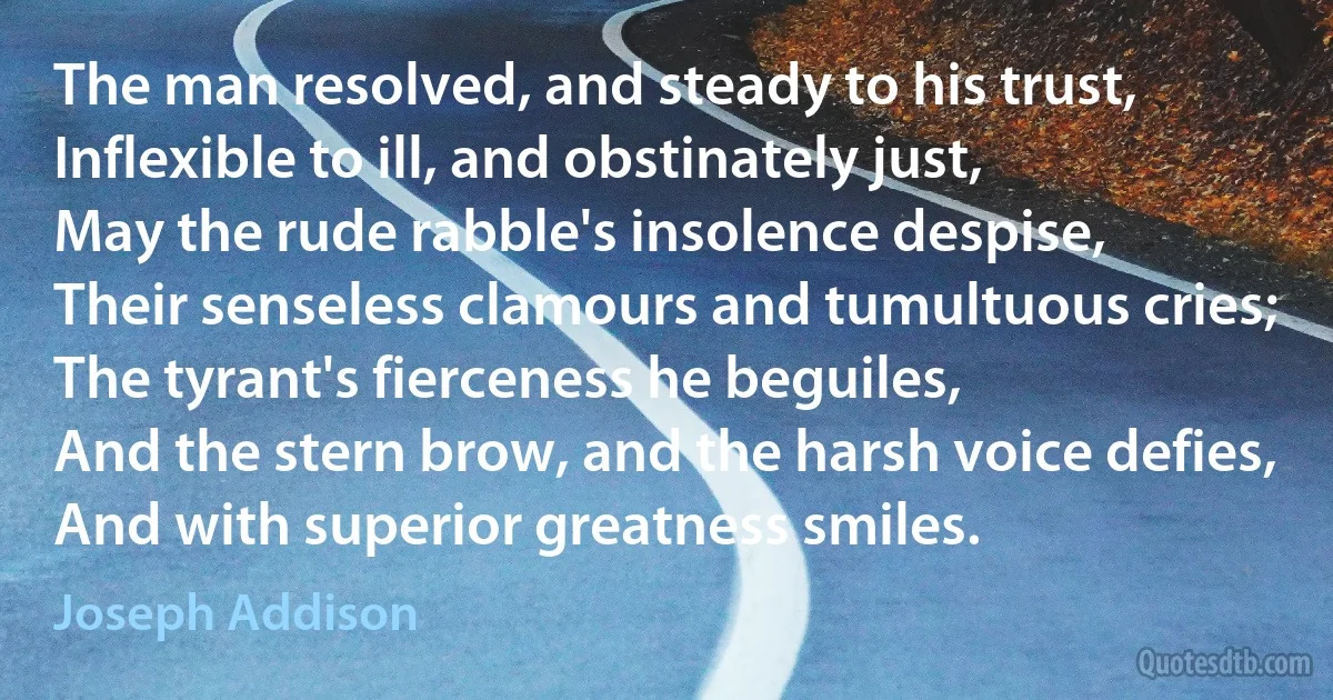 The man resolved, and steady to his trust,
Inflexible to ill, and obstinately just,
May the rude rabble's insolence despise,
Their senseless clamours and tumultuous cries;
The tyrant's fierceness he beguiles,
And the stern brow, and the harsh voice defies,
And with superior greatness smiles. (Joseph Addison)