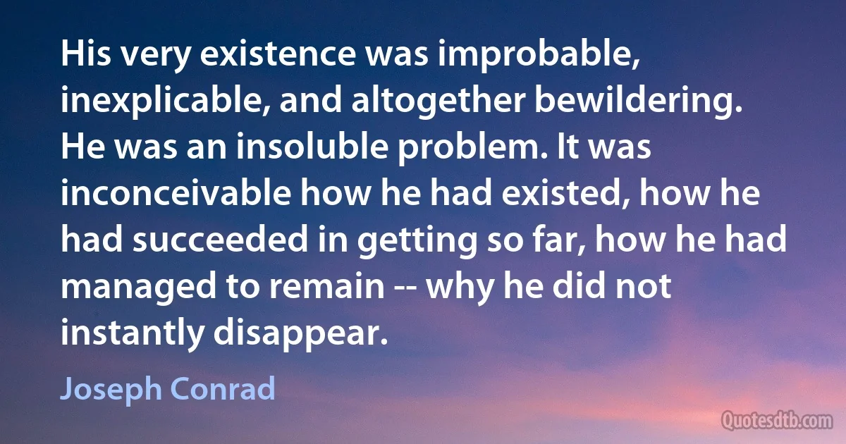 His very existence was improbable, inexplicable, and altogether bewildering. He was an insoluble problem. It was inconceivable how he had existed, how he had succeeded in getting so far, how he had managed to remain -- why he did not instantly disappear. (Joseph Conrad)