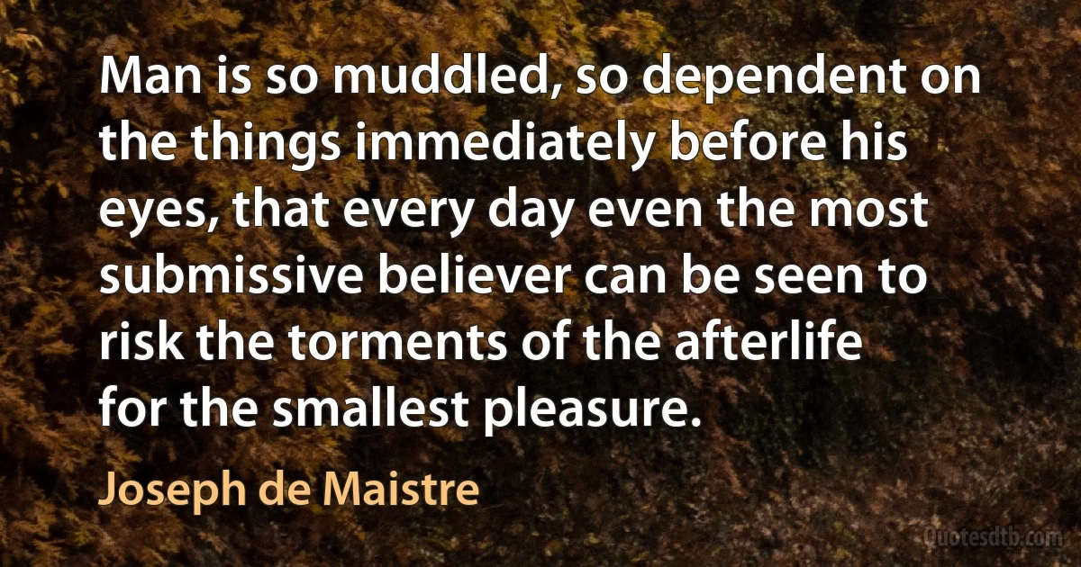 Man is so muddled, so dependent on the things immediately before his eyes, that every day even the most submissive believer can be seen to risk the torments of the afterlife for the smallest pleasure. (Joseph de Maistre)