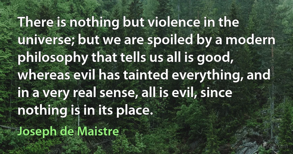 There is nothing but violence in the universe; but we are spoiled by a modern philosophy that tells us all is good, whereas evil has tainted everything, and in a very real sense, all is evil, since nothing is in its place. (Joseph de Maistre)