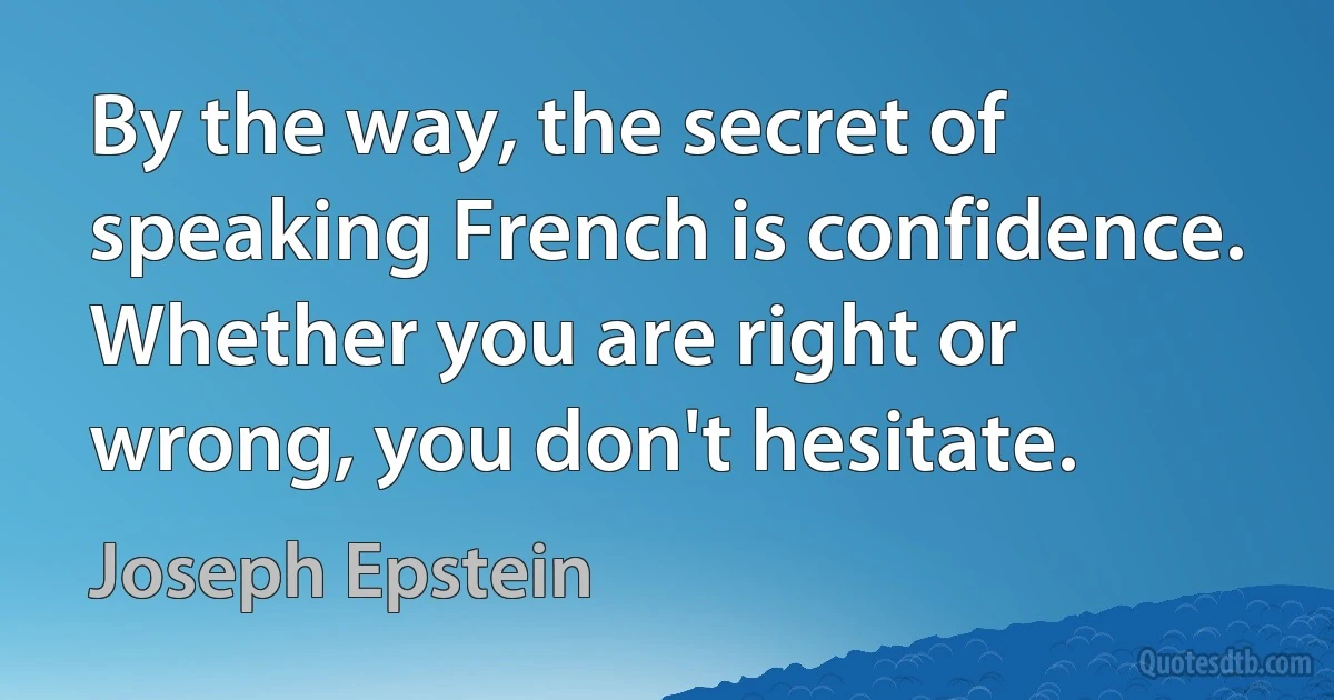 By the way, the secret of speaking French is confidence. Whether you are right or wrong, you don't hesitate. (Joseph Epstein)