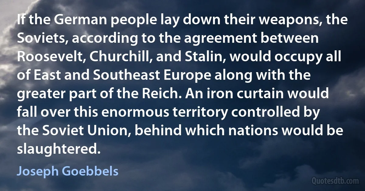 If the German people lay down their weapons, the Soviets, according to the agreement between Roosevelt, Churchill, and Stalin, would occupy all of East and Southeast Europe along with the greater part of the Reich. An iron curtain would fall over this enormous territory controlled by the Soviet Union, behind which nations would be slaughtered. (Joseph Goebbels)