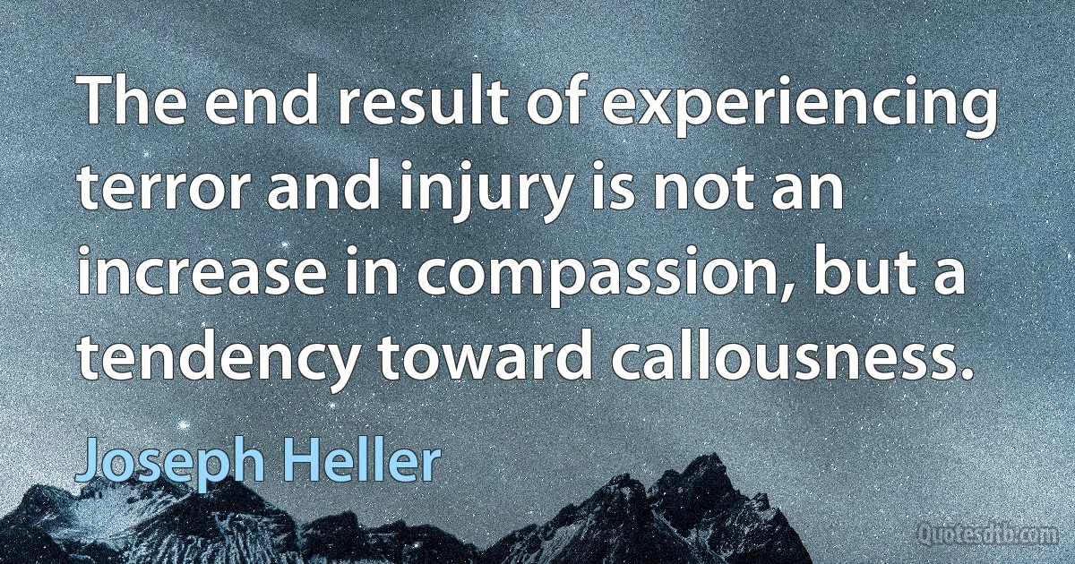 The end result of experiencing terror and injury is not an increase in compassion, but a tendency toward callousness. (Joseph Heller)