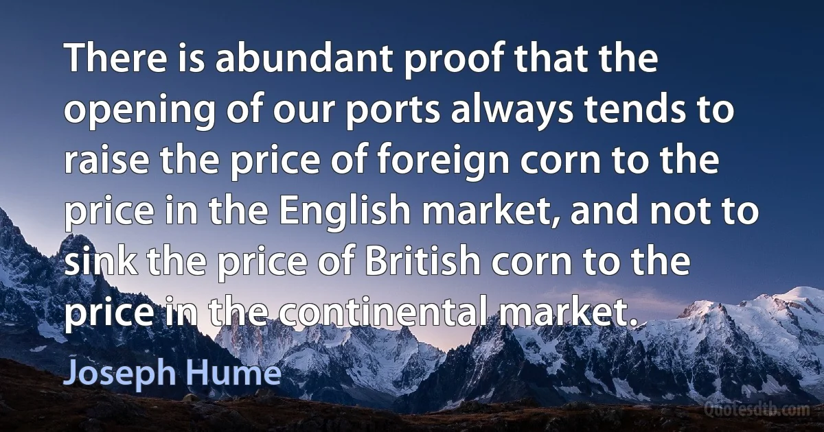 There is abundant proof that the opening of our ports always tends to raise the price of foreign corn to the price in the English market, and not to sink the price of British corn to the price in the continental market. (Joseph Hume)