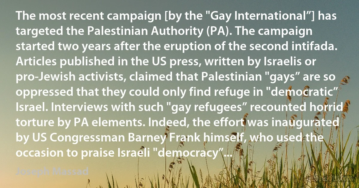 The most recent campaign [by the "Gay International”] has targeted the Palestinian Authority (PA). The campaign started two years after the eruption of the second intifada. Articles published in the US press, written by Israelis or pro-Jewish activists, claimed that Palestinian "gays” are so oppressed that they could only find refuge in "democratic” Israel. Interviews with such "gay refugees” recounted horrid torture by PA elements. Indeed, the effort was inaugurated by US Congressman Barney Frank himself, who used the occasion to praise Israeli "democracy”... (Joseph Massad)