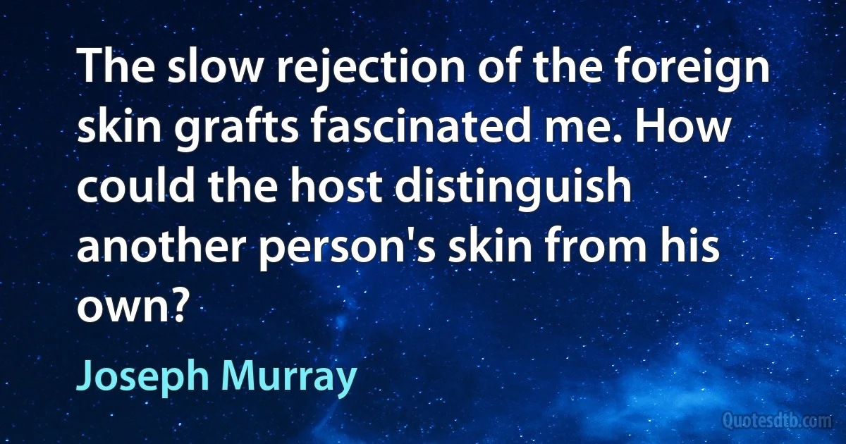 The slow rejection of the foreign skin grafts fascinated me. How could the host distinguish another person's skin from his own? (Joseph Murray)