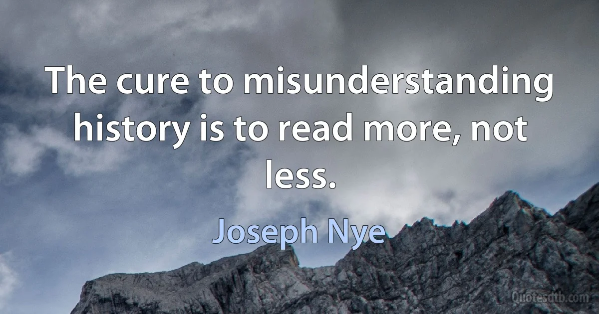 The cure to misunderstanding history is to read more, not less. (Joseph Nye)