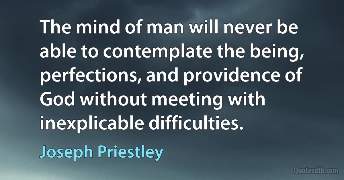 The mind of man will never be able to contemplate the being, perfections, and providence of God without meeting with inexplicable difficulties. (Joseph Priestley)