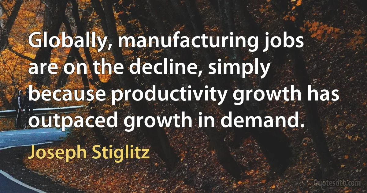 Globally, manufacturing jobs are on the decline, simply because productivity growth has outpaced growth in demand. (Joseph Stiglitz)