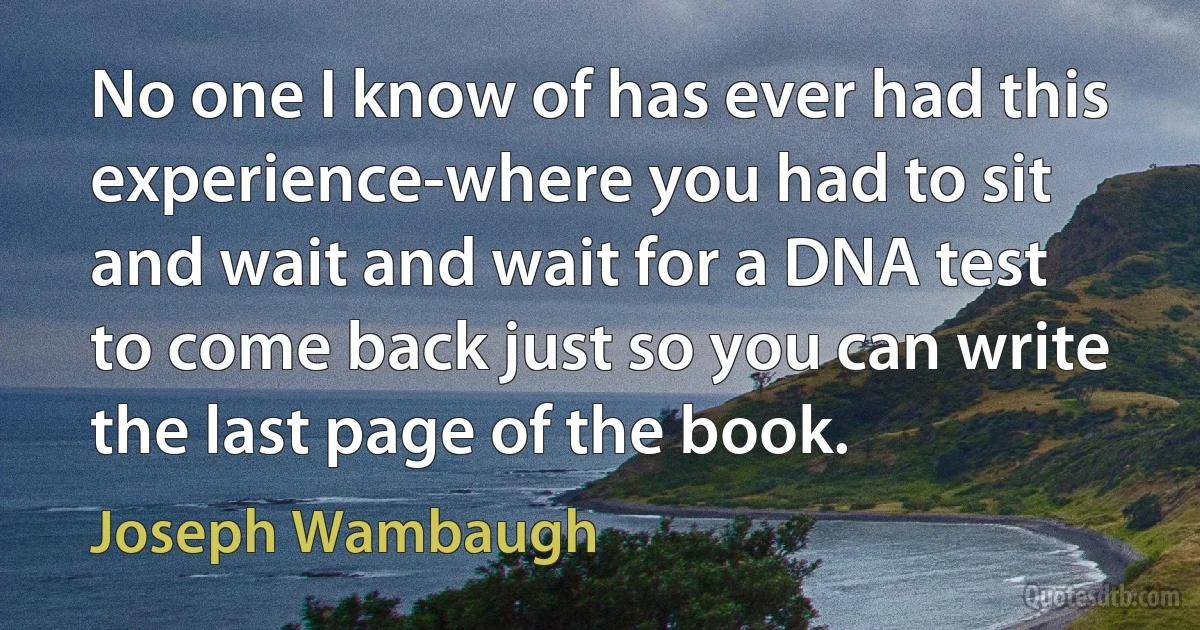 No one I know of has ever had this experience-where you had to sit and wait and wait for a DNA test to come back just so you can write the last page of the book. (Joseph Wambaugh)