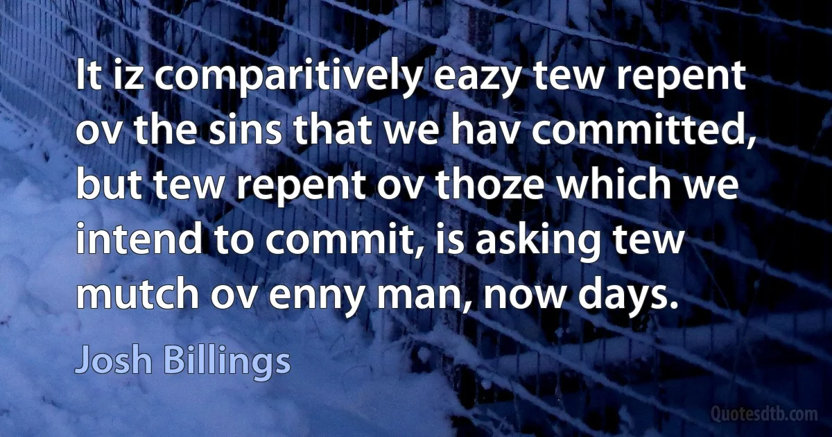 It iz comparitively eazy tew repent ov the sins that we hav committed, but tew repent ov thoze which we intend to commit, is asking tew mutch ov enny man, now days. (Josh Billings)