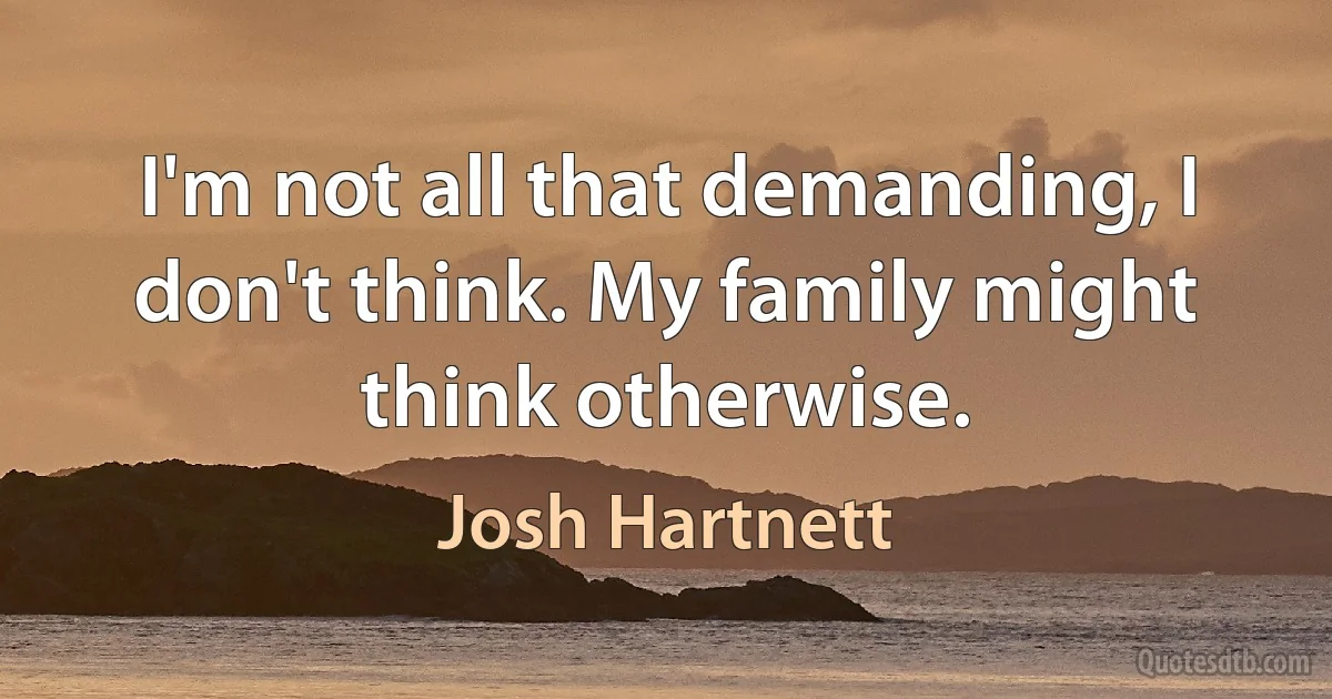 I'm not all that demanding, I don't think. My family might think otherwise. (Josh Hartnett)