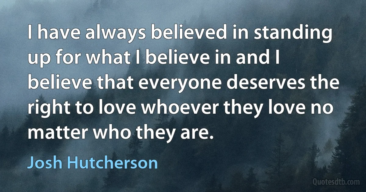 I have always believed in standing up for what I believe in and I believe that everyone deserves the right to love whoever they love no matter who they are. (Josh Hutcherson)