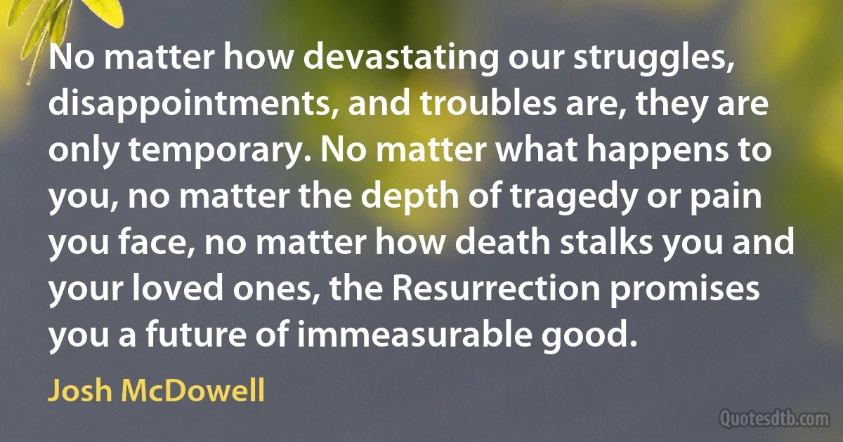 No matter how devastating our struggles, disappointments, and troubles are, they are only temporary. No matter what happens to you, no matter the depth of tragedy or pain you face, no matter how death stalks you and your loved ones, the Resurrection promises you a future of immeasurable good. (Josh McDowell)