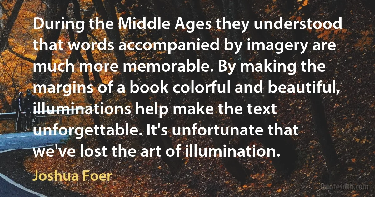 During the Middle Ages they understood that words accompanied by imagery are much more memorable. By making the margins of a book colorful and beautiful, illuminations help make the text unforgettable. It's unfortunate that we've lost the art of illumination. (Joshua Foer)