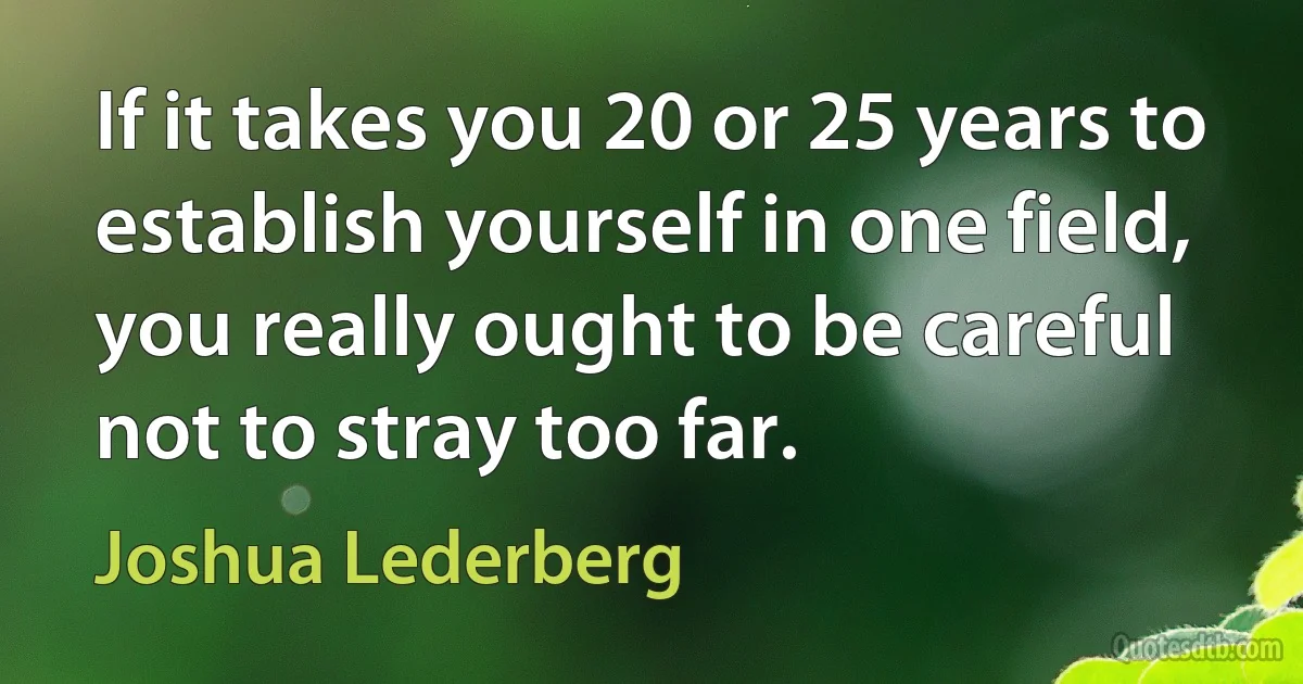 If it takes you 20 or 25 years to establish yourself in one field, you really ought to be careful not to stray too far. (Joshua Lederberg)