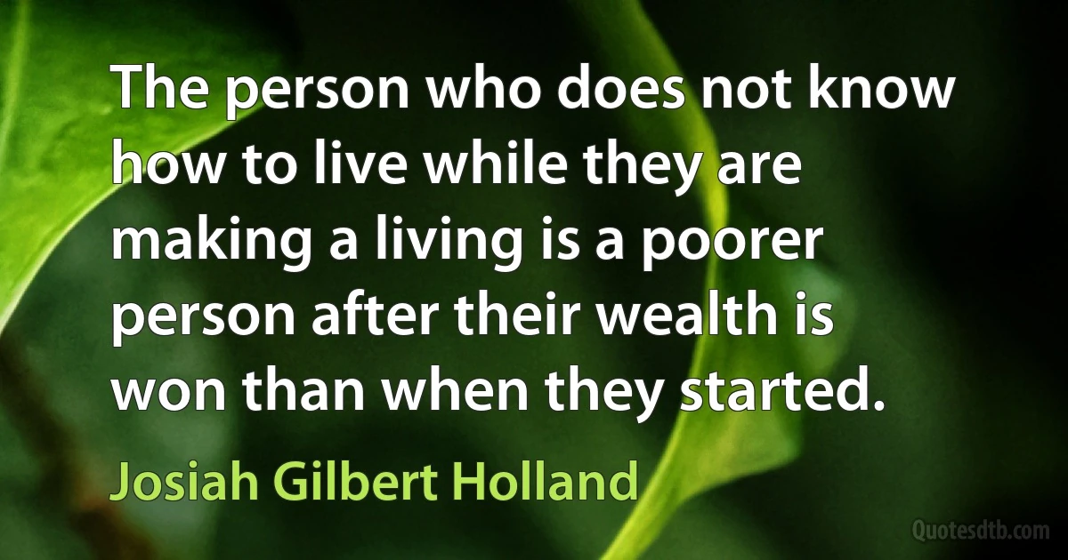 The person who does not know how to live while they are making a living is a poorer person after their wealth is won than when they started. (Josiah Gilbert Holland)