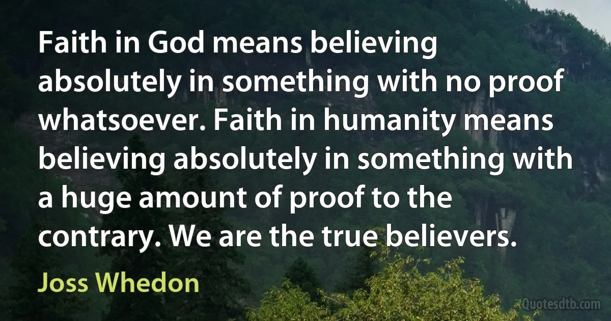 Faith in God means believing absolutely in something with no proof whatsoever. Faith in humanity means believing absolutely in something with a huge amount of proof to the contrary. We are the true believers. (Joss Whedon)