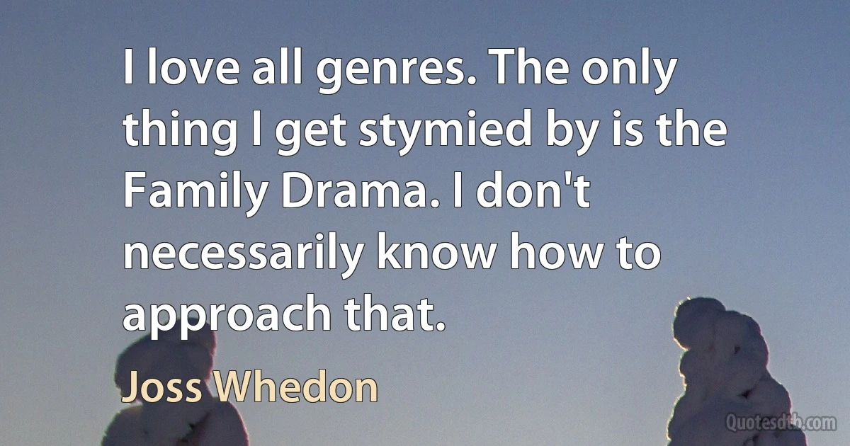 I love all genres. The only thing I get stymied by is the Family Drama. I don't necessarily know how to approach that. (Joss Whedon)