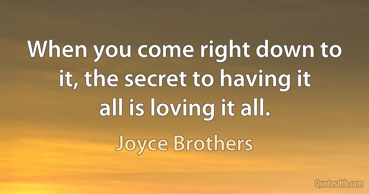 When you come right down to it, the secret to having it all is loving it all. (Joyce Brothers)