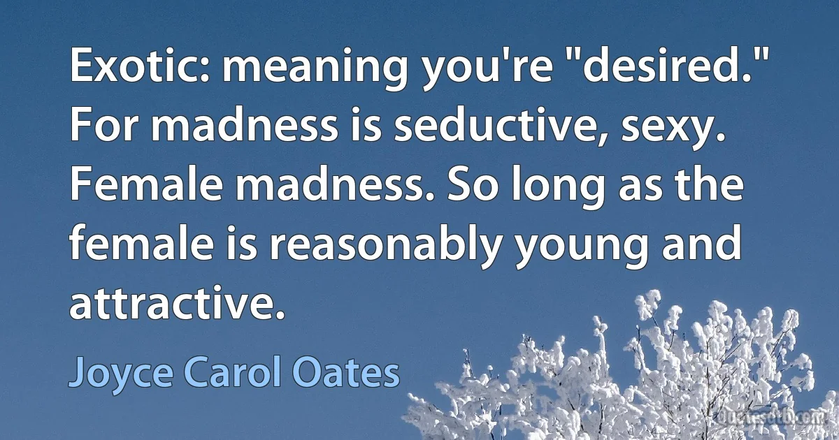 Exotic: meaning you're "desired." For madness is seductive, sexy. Female madness. So long as the female is reasonably young and attractive. (Joyce Carol Oates)