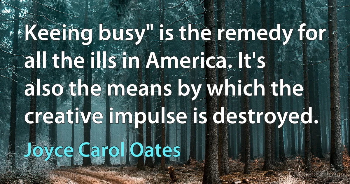 Keeing busy" is the remedy for all the ills in America. It's also the means by which the creative impulse is destroyed. (Joyce Carol Oates)