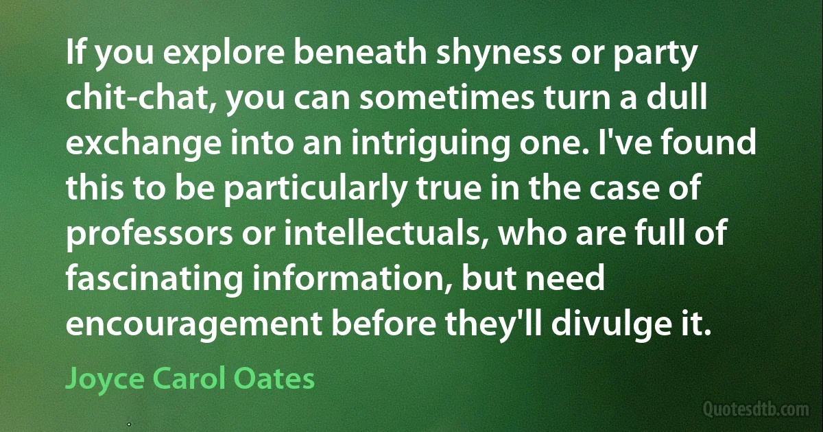 If you explore beneath shyness or party chit-chat, you can sometimes turn a dull exchange into an intriguing one. I've found this to be particularly true in the case of professors or intellectuals, who are full of fascinating information, but need encouragement before they'll divulge it. (Joyce Carol Oates)