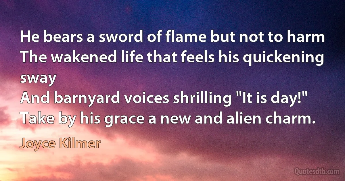 He bears a sword of flame but not to harm
The wakened life that feels his quickening sway
And barnyard voices shrilling "It is day!"
Take by his grace a new and alien charm. (Joyce Kilmer)