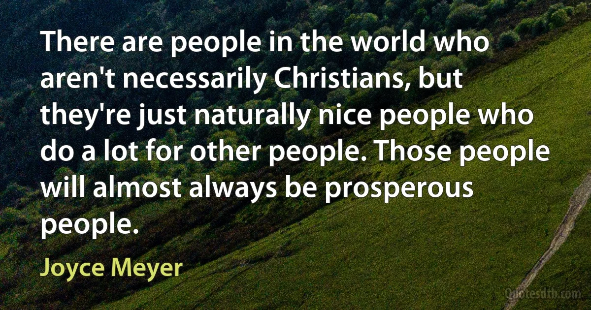 There are people in the world who aren't necessarily Christians, but they're just naturally nice people who do a lot for other people. Those people will almost always be prosperous people. (Joyce Meyer)