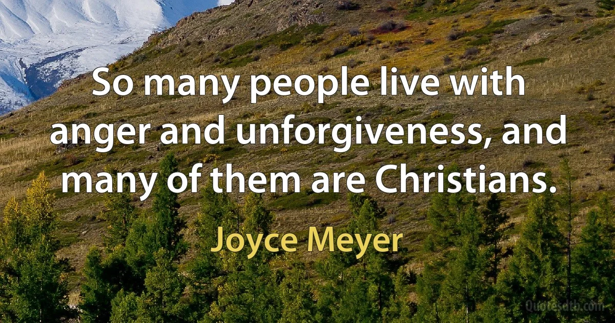 So many people live with anger and unforgiveness, and many of them are Christians. (Joyce Meyer)