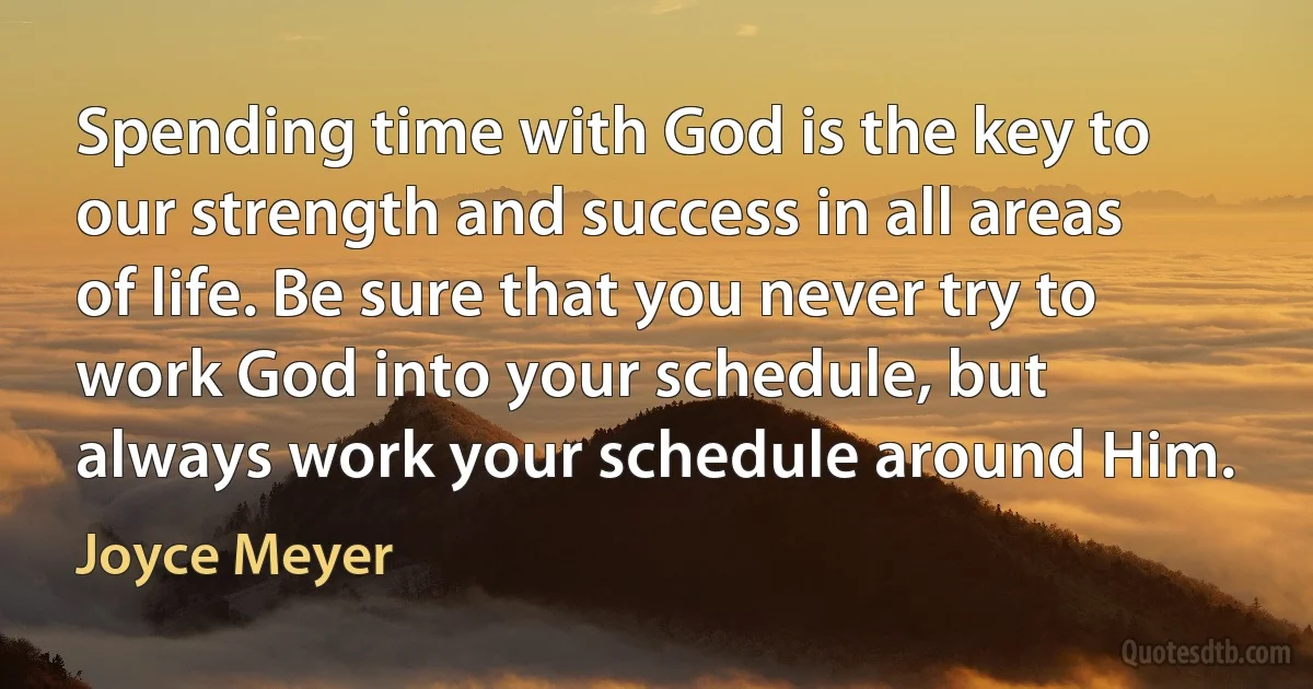 Spending time with God is the key to our strength and success in all areas of life. Be sure that you never try to work God into your schedule, but always work your schedule around Him. (Joyce Meyer)