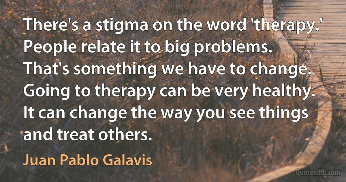 There's a stigma on the word 'therapy.' People relate it to big problems. That's something we have to change. Going to therapy can be very healthy. It can change the way you see things and treat others. (Juan Pablo Galavis)