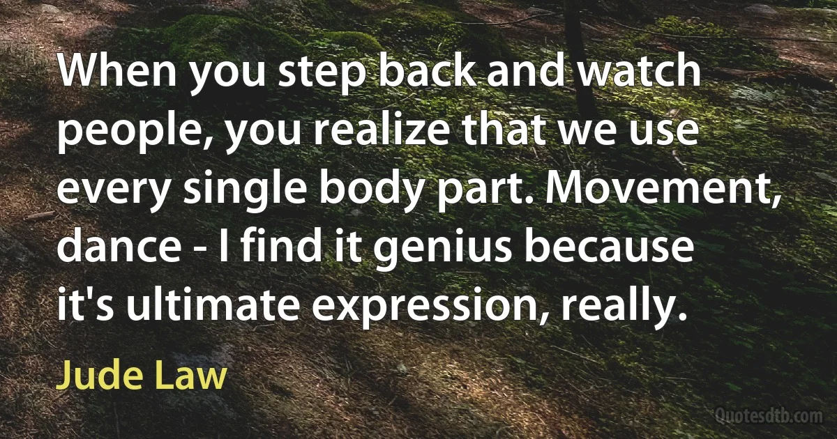 When you step back and watch people, you realize that we use every single body part. Movement, dance - I find it genius because it's ultimate expression, really. (Jude Law)