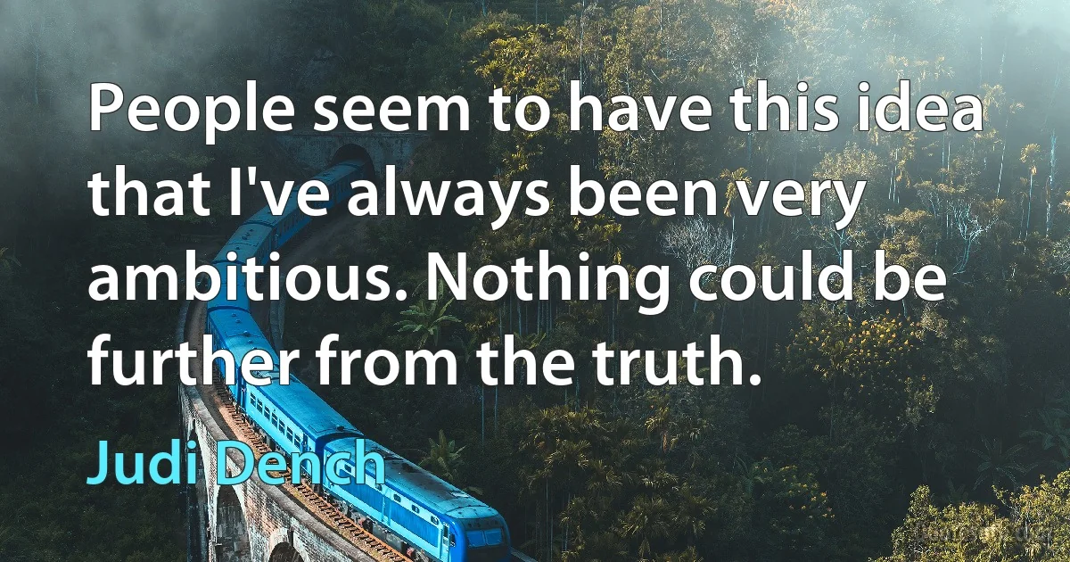 People seem to have this idea that I've always been very ambitious. Nothing could be further from the truth. (Judi Dench)