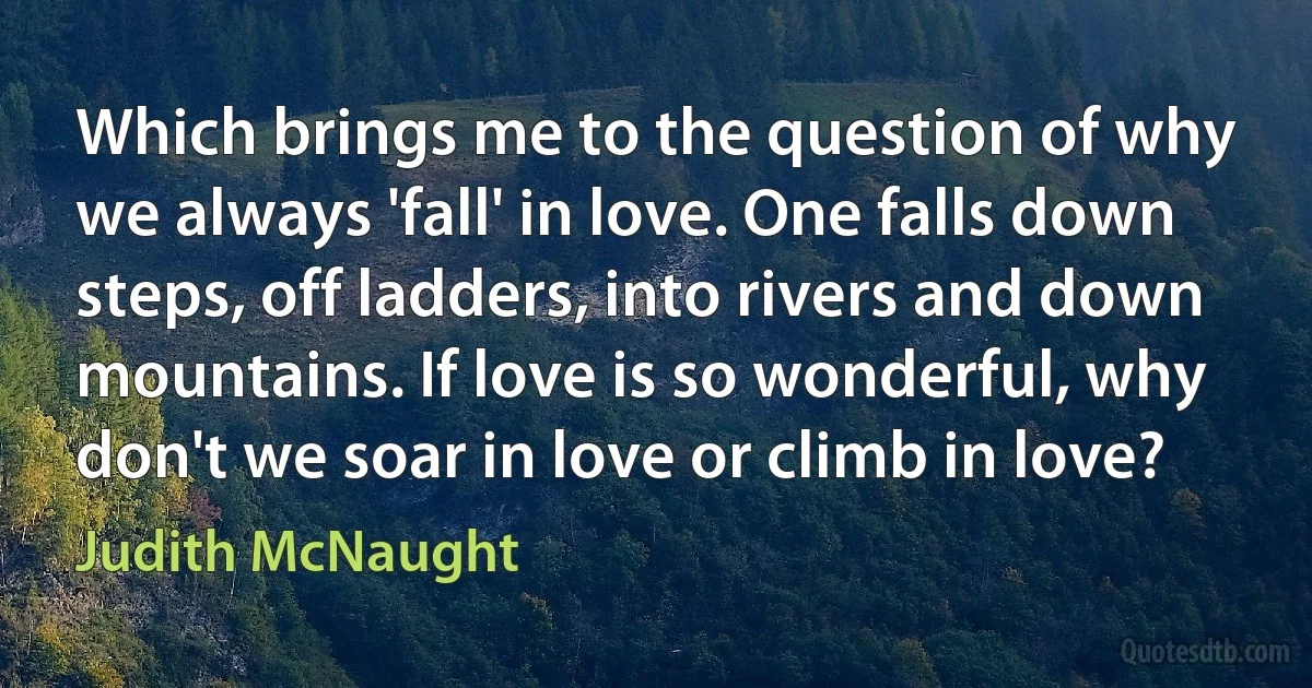 Which brings me to the question of why we always 'fall' in love. One falls down steps, off ladders, into rivers and down mountains. If love is so wonderful, why don't we soar in love or climb in love? (Judith McNaught)