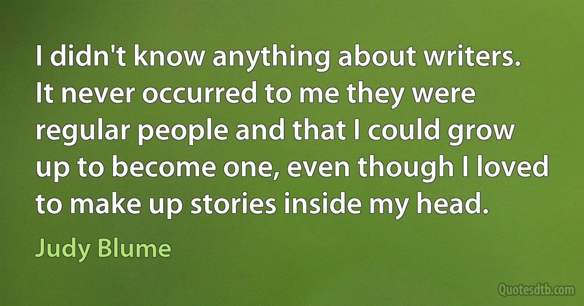 I didn't know anything about writers. It never occurred to me they were regular people and that I could grow up to become one, even though I loved to make up stories inside my head. (Judy Blume)