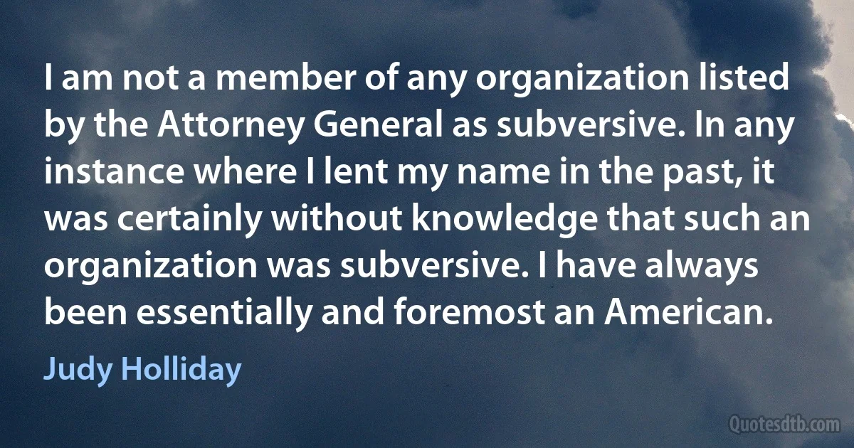 I am not a member of any organization listed by the Attorney General as subversive. In any instance where I lent my name in the past, it was certainly without knowledge that such an organization was subversive. I have always been essentially and foremost an American. (Judy Holliday)