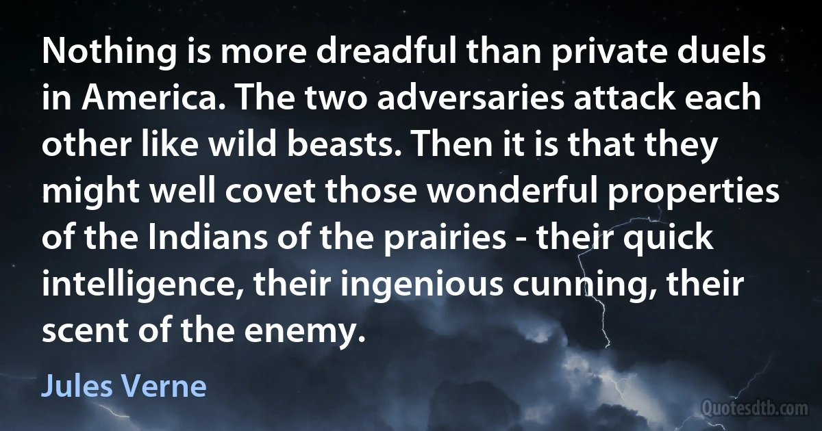 Nothing is more dreadful than private duels in America. The two adversaries attack each other like wild beasts. Then it is that they might well covet those wonderful properties of the Indians of the prairies - their quick intelligence, their ingenious cunning, their scent of the enemy. (Jules Verne)