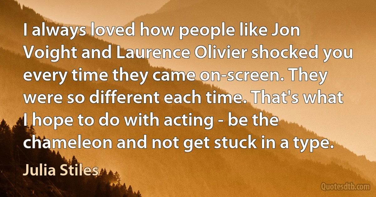 I always loved how people like Jon Voight and Laurence Olivier shocked you every time they came on-screen. They were so different each time. That's what I hope to do with acting - be the chameleon and not get stuck in a type. (Julia Stiles)