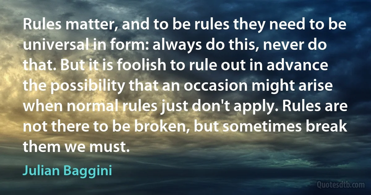 Rules matter, and to be rules they need to be universal in form: always do this, never do that. But it is foolish to rule out in advance the possibility that an occasion might arise when normal rules just don't apply. Rules are not there to be broken, but sometimes break them we must. (Julian Baggini)