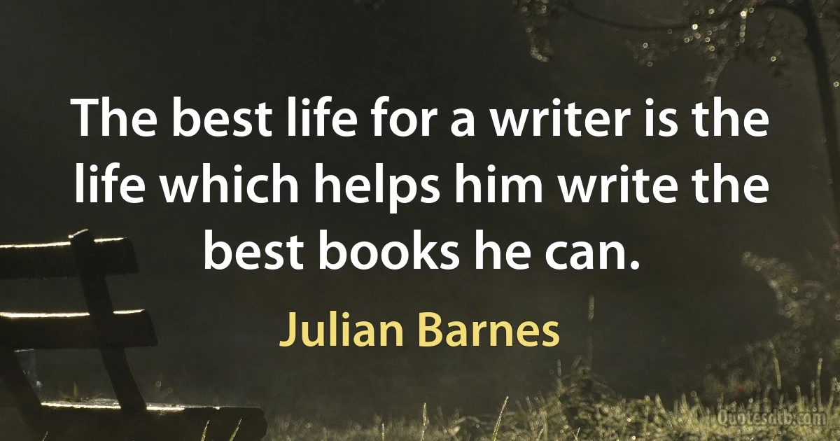 The best life for a writer is the life which helps him write the best books he can. (Julian Barnes)