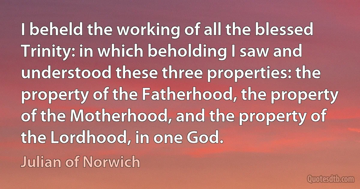 I beheld the working of all the blessed Trinity: in which beholding I saw and understood these three properties: the property of the Fatherhood, the property of the Motherhood, and the property of the Lordhood, in one God. (Julian of Norwich)