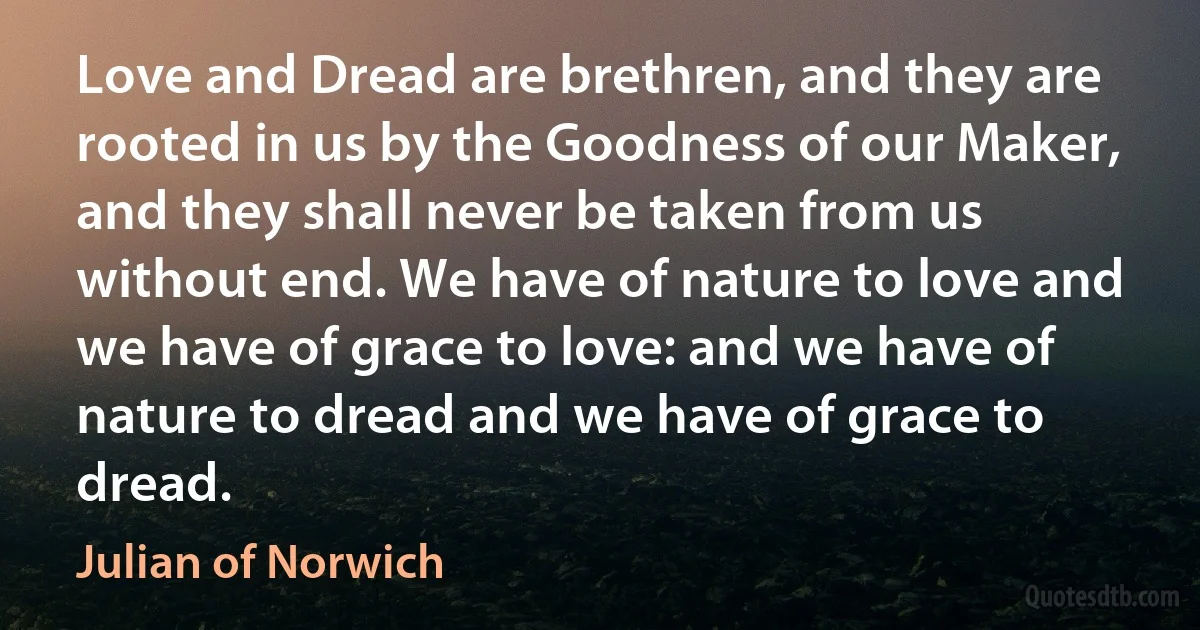 Love and Dread are brethren, and they are rooted in us by the Goodness of our Maker, and they shall never be taken from us without end. We have of nature to love and we have of grace to love: and we have of nature to dread and we have of grace to dread. (Julian of Norwich)